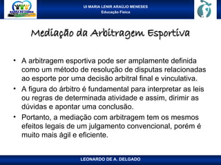 UI MARIA LENIR ARAÚJO MENESES
Educação Física
Mediação da Arbitragem Esportiva
Mediação da Arbitragem Esportiva
• A arbitragem esportiva pode ser amplamente definida
como um método de resolução de disputas relacionadas
ao esporte por uma decisão arbitral final e vinculativa.
• A figura do árbitro é fundamental para interpretar as leis
ou regras de determinada atividade e assim, dirimir as
dúvidas e apontar uma conclusão.
• Portanto, a mediação com arbitragem tem os mesmos
efeitos legais de um julgamento convencional, porém é
muito mais ágil e eficiente.
LEONARDO DE A. DELGADO
 