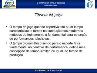 UI MARIA LENIR ARAÚJO MENESES
Educação Física
Tempo de Jogo
Tempo de Jogo
• O tempo do jogo quando esportivizado é um tempo
característico: o tempo na condução dos modernos
métodos de treinamento é fundamental para obtenção
de performances televisivas.
• O tempo cronométrico sendo para o esporte fator
fundamental no controle da performance, define uma
concepção de tempo similar, ou igual, ao tempo de
produção.
LEONARDO DE A. DELGADO
 