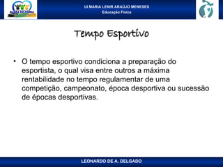 UI MARIA LENIR ARAÚJO MENESES
Educação Física
Tempo Esportivo
Tempo Esportivo
• O tempo esportivo condiciona a preparação do
esportista, o qual visa entre outros a máxima
rentabilidade no tempo regulamentar de uma
competição, campeonato, época desportiva ou sucessão
de épocas desportivas.
LEONARDO DE A. DELGADO
 