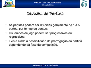 UI MARIA LENIR ARAÚJO MENESES
Educação Física
Divisões da Partida
Divisões da Partida
• As partidas podem ser divididas geralmente de 1 a 5
partes, por tempo ou pontos;
• Os tempos de jogo podem ser progressivos ou
regressivos;
• Existe ainda a possibilidade de prorrogação da partida
dependendo da fase da competição.
LEONARDO DE A. DELGADO
 
