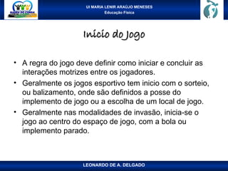 UI MARIA LENIR ARAÚJO MENESES
Educação Física
Inicio do Jogo
Inicio do Jogo
• A regra do jogo deve definir como iniciar e concluir as
interações motrizes entre os jogadores.
• Geralmente os jogos esportivo tem inicio com o sorteio,
ou balizamento, onde são definidos a posse do
implemento de jogo ou a escolha de um local de jogo.
• Geralmente nas modalidades de invasão, inicia-se o
jogo ao centro do espaço de jogo, com a bola ou
implemento parado.
LEONARDO DE A. DELGADO
 