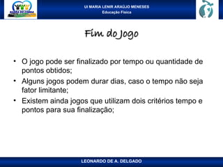UI MARIA LENIR ARAÚJO MENESES
Educação Física
Fim do Jogo
Fim do Jogo
• O jogo pode ser finalizado por tempo ou quantidade de
pontos obtidos;
• Alguns jogos podem durar dias, caso o tempo não seja
fator limitante;
• Existem ainda jogos que utilizam dois critérios tempo e
pontos para sua finalização;
LEONARDO DE A. DELGADO
 