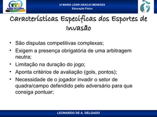UI MARIA LENIR ARAÚJO MENESES
Educação Física
Características Especificas dos Esportes de
Características Especificas dos Esportes de
Invasão
Invasão
• São disputas competitivas complexas;
• Exigem a presença obrigatória de uma arbitragem
neutra;
• Limitação na duração do jogo;
• Aponta critérios de avaliação (gols, pontos);
• Necessidade de o jogador invadir o setor de
quadra/campo defendido pelo adversário para que
consiga pontuar;
LEONARDO DE A. DELGADO
 