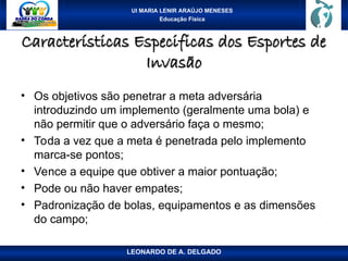 UI MARIA LENIR ARAÚJO MENESES
Educação Física
Características Especificas dos Esportes de
Características Especificas dos Esportes de
Invasão
Invasão
• Os objetivos são penetrar a meta adversária
introduzindo um implemento (geralmente uma bola) e
não permitir que o adversário faça o mesmo;
• Toda a vez que a meta é penetrada pelo implemento
marca-se pontos;
• Vence a equipe que obtiver a maior pontuação;
• Pode ou não haver empates;
• Padronização de bolas, equipamentos e as dimensões
do campo;
LEONARDO DE A. DELGADO
 