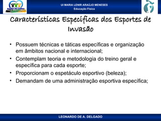 UI MARIA LENIR ARAÚJO MENESES
Educação Física
Características Especificas dos Esportes de
Características Especificas dos Esportes de
Invasão
Invasão
• Possuem técnicas e táticas específicas e organização
em âmbitos nacional e internacional;
• Contemplam teoria e metodologia do treino geral e
específica para cada esporte;
• Proporcionam o espetáculo esportivo (beleza);
• Demandam de uma administração esportiva específica;
LEONARDO DE A. DELGADO
 