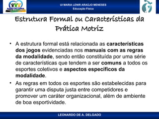UI MARIA LENIR ARAÚJO MENESES
Educação Física
Estrutura Formal ou Características da
Estrutura Formal ou Características da
Prática Motriz
Prática Motriz
• A estrutura formal está relacionada as características
dos jogos evidenciadas nos manuais com as regras
da modalidade, sendo então constituída por uma série
de características que tendem a ser comuns a todos os
esportes coletivos e aspectos específicos da
modalidade.
• As regras em todos os esportes são estabelecidas para
garantir uma disputa justa entre competidores e
promover um caráter organizacional, além de ambiente
de boa esportividade.
LEONARDO DE A. DELGADO
 