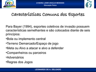 UI MARIA LENIR ARAÚJO MENESES
Educação Física
Características Comuns dos Esportes
Características Comuns dos Esportes
Para Bayer (1994), esportes coletivos de invasão possuem
características semelhantes e são colocados diante de seis
princípios:
•Bola ou implemento central
•Terreno Demarcado/Espaço de jogo
•Meta ou Alvo a atacar e alvo a defender
•Companheiros ou parceiros
•Adversários
•Regras dos Jogos
LEONARDO DE A. DELGADO
 