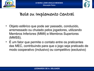 UI MARIA LENIR ARAÚJO MENESES
Educação Física
Bola ou Implemento Central
Bola ou Implemento Central
• Objeto esférico que pode ser passado, conduzido,
arremessado ou chutado pelos jogadores, utilizando
Membros Inferiores (MMII) e Membros Superiores
(MMSS).
• É um fator que permite o contato entre os praticantes
das MEC, contribuindo para que o jogo seja praticado de
modo cooperativo (inclusivo) ou competitivo (exclusivo)
LEONARDO DE A. DELGADO
 
