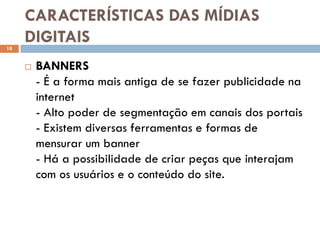 CARACTERÍSTICAS DAS MÍDIAS
18
     DIGITAIS
        BANNERS
         - É a forma mais antiga de se fazer publicidade na
         internet
         - Alto poder de segmentação em canais dos portais
         - Existem diversas ferramentas e formas de
         mensurar um banner
         - Há a possibilidade de criar peças que interajam
         com os usuários e o conteúdo do site.
 