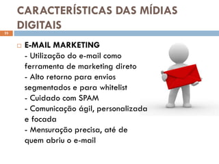 CARACTERÍSTICAS DAS MÍDIAS
23
     DIGITAIS
        E-MAIL MARKETING
         - Utilização do e-mail como
         ferramenta de marketing direto
         - Alto retorno para envios
         segmentados e para whitelist
         - Cuidado com SPAM
         - Comunicação ágil, personalizada
         e focada
         - Mensuração precisa, até de
         quem abriu o e-mail
 