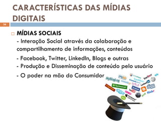 CARACTERÍSTICAS DAS MÍDIAS
24
     DIGITAIS
        MÍDIAS SOCIAIS
         - Interação Social através da colaboração e
         compartilhamento de informações, conteúdos
         - Facebook, Twitter, LinkedIn, Blogs e outras
         - Produção e Disseminação de conteúdo pelo usuário
         - O poder na mão do Consumidor
 