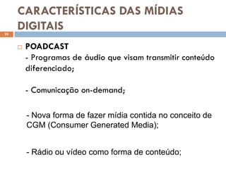 CARACTERÍSTICAS DAS MÍDIAS
25
     DIGITAIS
        POADCAST
         - Programas de áudio que visam transmitir conteúdo
         diferenciado;

         - Comunicação on-demand;

         - Nova forma de fazer mídia contida no conceito de
         CGM (Consumer Generated Media);


         - Rádio ou vídeo como forma de conteúdo;
 