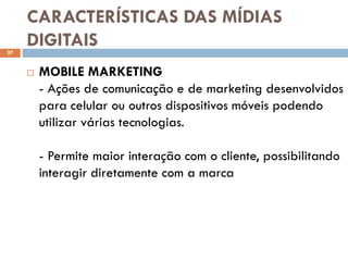 CARACTERÍSTICAS DAS MÍDIAS
27
     DIGITAIS
        MOBILE MARKETING
         - Ações de comunicação e de marketing desenvolvidos
         para celular ou outros dispositivos móveis podendo
         utilizar várias tecnologias.

         - Permite maior interação com o cliente, possibilitando
         interagir diretamente com a marca
 