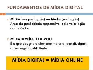 FUNDAMENTOS DE MÍDIA DIGITAL
3


       MÍDIA (em português) ou Media (em inglês)
        Área da publicidade responsável pela veiculação
        dos anúncios

       MÍDIA = VEÍCULO = MEIO
        É o que designa o elemento material que divulgam
        a mensagem publicitária


         MÍDIA DIGITAL = MÍDIA ONLINE
 
