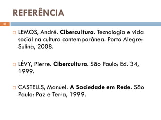 REFERÊNCIA
31


        LEMOS, André. Cibercultura. Tecnologia e vida
         social na cultura contemporânea. Porto Alegre:
         Sulina, 2008.

        LÉVY, Pierre. Cibercultura. São Paulo: Ed. 34,
         1999.

        CASTELLS, Manuel. A Sociedade em Rede. São
         Paulo: Paz e Terra, 1999.
 