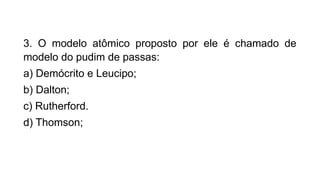 3. O modelo atômico proposto por ele é chamado de
modelo do pudim de passas:
a) Demócrito e Leucipo;
b) Dalton;
c) Rutherford.
d) Thomson;
 