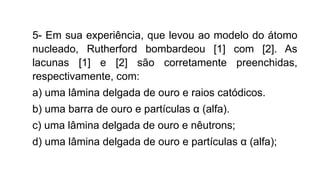 5- Em sua experiência, que levou ao modelo do átomo
nucleado, Rutherford bombardeou [1] com [2]. As
lacunas [1] e [2] são corretamente preenchidas,
respectivamente, com:
a) uma lâmina delgada de ouro e raios catódicos.
b) uma barra de ouro e partículas α (alfa).
c) uma lâmina delgada de ouro e nêutrons;
d) uma lâmina delgada de ouro e partículas α (alfa);
 