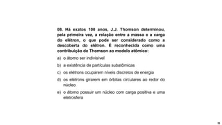 35
08. Há exatos 100 anos, J.J. Thomson determinou,
pela primeira vez, a relação entre a massa e a carga
do elétron, o que pode ser considerado como a
descoberta do elétron. É reconhecida como uma
contribuição de Thomson ao modelo atômico:
a) o átomo ser indivisível
b) a existência de partículas subatômicas
c) os elétrons ocuparem níveis discretos de energia
d) os elétrons girarem em órbitas circulares ao redor do
núcleo
e) o átomo possuir um núcleo com carga positiva e uma
eletrosfera
 