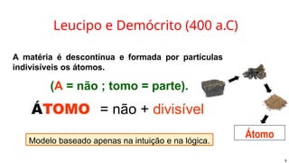 Leucipo e Demócrito (400 a.C)
A matéria é descontínua e formada por partículas
indivisíveis os átomos.
(A = não ; tomo = parte).
ÁTOMO = não + divisível
Modelo baseado apenas na intuição e na lógica.
Átomo
5
 