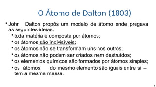 O Átomo de Dalton (1803)
7
• John Dalton propôs um modelo de átomo onde pregava
as seguintes ideias:
• toda matéria é composta por átomos;
• os átomos são indivisíveis;
• os átomos não se transformam uns nos outros;
• os átomos não podem ser criados nem destruídos;
• os elementos químicos são formados por átomos simples;
• os átomos do mesmo elemento são iguais entre si –
tem a mesma massa.
 