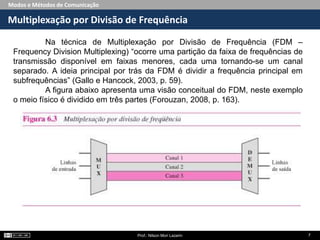 Modos e Métodos de Comunicação
Multiplexação por Divisão de Frequência
Prof.: Nilson Mori Lazarin 7
Na técnica de Multiplexação por Divisão de Frequência (FDM –
Frequency Division Multiplexing) “ocorre uma partição da faixa de frequências de
transmissão disponível em faixas menores, cada uma tornando-se um canal
separado. A ideia principal por trás da FDM é dividir a frequência principal em
subfrequências” (Gallo e Hancock, 2003, p. 59).
A figura abaixo apresenta uma visão conceitual do FDM, neste exemplo
o meio físico é dividido em três partes (Forouzan, 2008, p. 163).
 