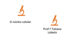 ORIGEM DA VIDA
O núcleo celular
Prof.ª Tatiana
Lobato
 