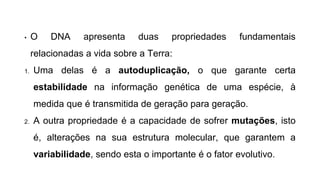 • O DNA apresenta duas propriedades fundamentais
relacionadas a vida sobre a Terra:
1. Uma delas é a autoduplicação, o que garante certa
estabilidade na informação genética de uma espécie, à
medida que é transmitida de geração para geração.
2. A outra propriedade é a capacidade de sofrer mutações, isto
é, alterações na sua estrutura molecular, que garantem a
variabilidade, sendo esta o importante é o fator evolutivo.
 