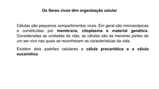 Os Seres vivos têm organização celular
Células são pequenos compartimentos vivos. Em geral são microscópicas
e constituídas por membrana, citoplasma e material genético.
Consideradas as unidades da vida, as células são as menores partes de
um ser vivo nas quais se reconhecem as características da vida.
Existem dois padrões celulares a célula procariótica e a célula
eucariótica.
 
