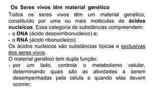 Os Seres vivos têm material genético
Todos os seres vivos têm um material genético,
constituído por uma ou mais moléculas de ácidos
nucleicos. Essa categoria de substâncias compreendem:
 o DNA (ácido desoxirribonucleico) e;
 o RNA (ácido ribonucleico);
Os ácidos nucleicos são substâncias típicas e exclusivas
dos seres vivos.
O material genético tem dupla função:
1. por um lado, controla o metabolismo celular,
determinando quais são as atividades a serem
desempenhadas pela célula e quando elas devem
ocorrer;
 