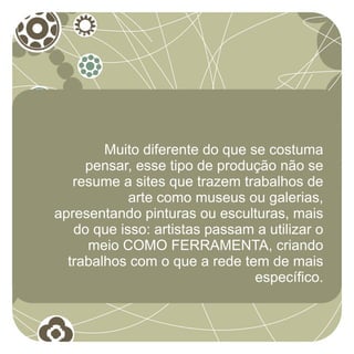 Muito diferente do que se costuma
     pensar, esse tipo de produção não se
   resume a sites que trazem trabalhos de
            arte como museus ou galerias,
apresentando pinturas ou esculturas, mais
   do que isso: artistas passam a utilizar o
     meio COMO FERRAMENTA, criando
  trabalhos com o que a rede tem de mais
                                específico.
 