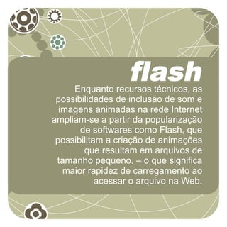 flash
     Enquanto recursos técnicos, as
 possibilidades de inclusão de som e
  imagens animadas na rede Internet
ampliam-se a partir da popularização
       de softwares como Flash, que
 possibilitam a criação de animações
        que resultam em arquivos de
 tamanho pequeno. – o que significa
   maior rapidez de carregamento ao
            acessar o arquivo na Web.
 