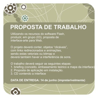 PROPOSTA DE TRABALHO
Utilizando os recursos do software Flash,
produzir, em grupo (03), proposta de
interface-arte para Web.

O projeto deverá conter, objetos “clicáveis”,
com links redirecionados e animações,
sendo estas vetoriais ou bitmap e
deverá também haver a interferência de sons.

O trabalho deverá seguir as seguintes etapas:
1. briefing (conceito, embasamento teórico e mapa da interface)
2. Proposta de aplicação em instalação.
3. CD contendo a interface

DATA DE ENTREGA: 14 de junho (impreterivelmente)
 