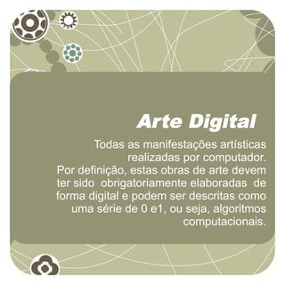 Arte Digital
        Todas as manifestações artísticas
               realizadas por computador.
Por definição, estas obras de arte devem
ter sido obrigatoriamente elaboradas de
forma digital e podem ser descritas como
   uma série de 0 e1, ou seja, algoritmos
                          computacionais.
 