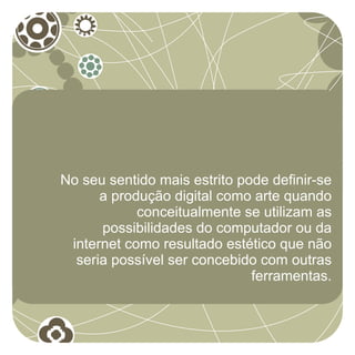 No seu sentido mais estrito pode definir-se
      a produção digital como arte quando
            conceitualmente se utilizam as
      possibilidades do computador ou da
 internet como resultado estético que não
  seria possível ser concebido com outras
                              ferramentas.
 