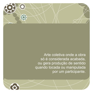 Arte coletiva onde a obra
   só é considerada acabada,
 ou gera produção de sentido
quando tocada ou manipulada
          por um participante.
 