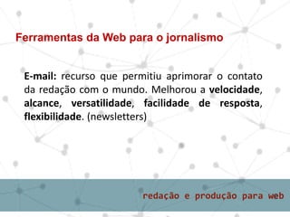 E-mail: recurso que permitiu aprimorar o contato
da redação com o mundo. Melhorou a velocidade,
alcance, versatilidade, facilidade de resposta,
flexibilidade. (newsletters)
Ferramentas da Web para o jornalismo
 