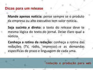 Mande apenas notícia: pense sempre se o produto
da empresa ou alto executivo tem valor notícia.
Dicas para um release
Seja sucinto e direto: o texto do release deve te
mesma lógica do texto do jornal. Deixe claro qual a
notícia.
Conheça a rotina da redação: conheça a rotina das
redações (TV, rádio, impresso) e as demandas
especificas de prazo e linguagem de cada uma.
 