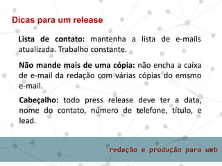 Lista de contato: mantenha a lista de e-mails
atualizada. Trabalho constante.
Dicas para um release
Não mande mais de uma cópia: não encha a caixa
de e-mail da redação com várias cópias do emsmo
e-mail.
Cabeçalho: todo press release deve ter a data,
nome do contato, número de telefone, título, e
lead.
 