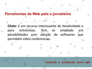 Chats: é um recurso interessante de iteratividade e
para entrevistas. Tem se ampliado em
possibilidades com adoção de softwares que
permitem vídeo conferencias.
Ferramentas da Web para o jornalismo
 