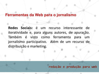 Redes Sociais: é um recurso interessante de
iteratividade e, para alguns autores, de apuração.
Também é visto como ferramenta para um
jornalismo participativo. Além de um recurso de
distribuição e marketing.
Ferramentas da Web para o jornalismo
 