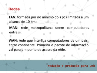 LAN: formada por no mínimo dois pcs limitada a um
alcance de 10 km.
Redes
MAN: rede metropolitana unem computadores
entre si.
WAN: rede que interliga computadores de um país,
entre continente. Primeiro o pacote de informação
vai para um ponto de acesso da rede.
 