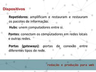 Repetidores: amplificam e restauram e restauram
os pacotes de informação.
Dispositivos
Hubs: unem computadores entre si.
Pontes: conectam os computadores em redes locais
e outras redes.
Portas (gateways): portas de conexão entre
diferentes tipos de rede.
 