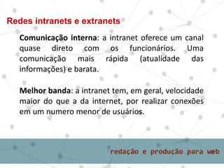 Comunicação interna: a intranet oferece um canal
quase direto com os funcionários. Uma
comunicação mais rápida (atualidade das
informações) e barata.
Redes intranets e extranets
Melhor banda: a intranet tem, em geral, velocidade
maior do que a da internet, por realizar conexões
em um numero menor de usuários.
 