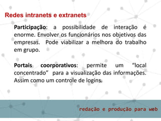 Participação: a possibilidade de interação é
enorme. Envolver os funcionários nos objetivos das
empresas. Pode viabilizar a melhora do trabalho
em grupo.
Redes intranets e extranets
Portais coorporativos: permite um “local
concentrado” para a visualização das informações.
Assim como um controle de logins.
 