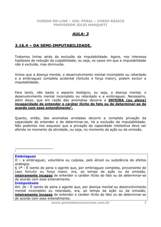 CURSOS ON-LINE – DIR. PENAL – CURSO BÁSICO
                     PROFESSOR JÚLIO MARQUETI

                                  AULA: 3


3.16.4 – DA SEMI-IMPUTABILIDADE.


Tratamos linhas atrás da exclusão da imputabilidade. Agora, nos interessa
hipóteses de redução da culpabilidade, ou seja, os casos em que a imputabilidade
não é excluída, mas diminuída.


Vimos que a doença mental, o desenvolvimento mental incompleto ou retardado
e a embriaguez completa acidental (fortuito e força maior), podem excluir a
imputabilidade.


Para tanto, não basta o aspecto biológico, ou seja, a doença mental, o
desenvolvimento mental incompleto ou retardado e a embriaguez. Necessário,
além disso, que em razão das anomalias decorra a INTEIRA (ou plena)
incapacidade de entender o caráter ilícito do fato ou de determinar-se de
acordo com esse entendimento1.


Quanto, então, das anomalias arroladas decorre a completa privação da
capacidade de entender e de determinar-se, há a exclusão da imputabilidade.
Não podemos nos esquecer que a privação da capacidade intelectiva deve ser
aferida no momento da atividade, ou seja, no momento da ação ou da omissão.




1

Embriaguez
II - a embriaguez, voluntária ou culposa, pelo álcool ou substância de efeitos
análogos.
§ 1º - É isento de pena o agente que, por embriaguez completa, proveniente de
caso fortuito ou força maior, era, ao tempo da ação ou da omissão,
inteiramente incapaz de entender o caráter ilícito do fato ou de determinar-se
de acordo com esse entendimento.
Inimputáveis
Art. 26 - É isento de pena o agente que, por doença mental ou desenvolvimento
mental incompleto ou retardado, era, ao tempo da ação ou da omissão,
inteiramente incapaz de entender o caráter ilícito do fato ou de determinar-se
de acordo com esse entendimento.
                       www.pontodosconcursos.com.br                          1
 