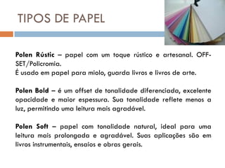 TIPOS DE PAPEL

Polen Rústic – papel com um toque rústico e artesanal. OFF-
SET/Policromia.
É usado em papel para miolo, guarda livros e livros de arte.

Polen Bold – é um offset de tonalidade diferenciada, excelente
opacidade e maior espessura. Sua tonalidade reflete menos a
luz, permitindo uma leitura mais agradável.

Polen Soft – papel com tonalidade natural, ideal para uma
leitura mais prolongada e agradável. Suas aplicações são em
livros instrumentais, ensaios e obras gerais.
 