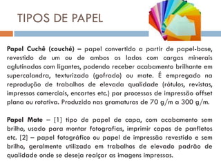 TIPOS DE PAPEL

Papel Cuchê (couché) – papel convertido a partir de papel-base,
revestido de um ou de ambos os lados com cargas minerais
aglutinadas com ligantes, podendo receber acabamento brilhante em
supercalandra, texturizado (gofrado) ou mate. É empregado na
reprodução de trabalhos de elevada qualidade (rótulos, revistas,
impressos comerciais, encartes etc.) por processos de impressão offset
plana ou rotativa. Produzido nas gramaturas de 70 g/m a 300 g/m.

Papel Mate – [1] tipo de papel de capa, com acabamento sem
brilho, usado para montar fotografias, imprimir capas de panfletos
etc. [2] – papel fotográfico ou papel de impressão revestido e sem
brilho, geralmente utilizado em trabalhos de elevado padrão de
qualidade onde se deseja realçar as imagens impressas.
 
