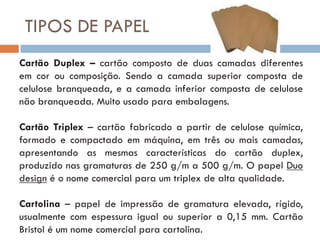 TIPOS DE PAPEL
Cartão Duplex – cartão composto de duas camadas diferentes
em cor ou composição. Sendo a camada superior composta de
celulose branqueada, e a camada inferior composta de celulose
não branqueada. Muito usado para embalagens.

Cartão Triplex – cartão fabricado a partir de celulose química,
formado e compactado em máquina, em três ou mais camadas,
apresentando as mesmas características do cartão duplex,
produzido nas gramaturas de 250 g/m a 500 g/m. O papel Duo
design é o nome comercial para um triplex de alta qualidade.

Cartolina – papel de impressão de gramatura elevada, rígido,
usualmente com espessura igual ou superior a 0,15 mm. Cartão
Bristol é um nome comercial para cartolina.
 