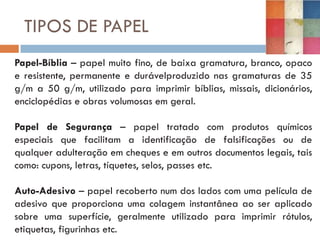 TIPOS DE PAPEL
Papel-Bíblia – papel muito fino, de baixa gramatura, branco, opaco
e resistente, permanente e durávelproduzido nas gramaturas de 35
g/m a 50 g/m, utilizado para imprimir bíblias, missais, dicionários,
enciclopédias e obras volumosas em geral.

Papel de Segurança – papel tratado com produtos químicos
especiais que facilitam a identificação de falsificações ou de
qualquer adulteração em cheques e em outros documentos legais, tais
como: cupons, letras, tíquetes, selos, passes etc.

Auto-Adesivo – papel recoberto num dos lados com uma película de
adesivo que proporciona uma colagem instantânea ao ser aplicado
sobre uma superfície, geralmente utilizado para imprimir rótulos,
etiquetas, figurinhas etc.
 