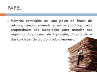 PAPEL
2



       Material constituído de uma pasta de fibras de
        celulose, cargas minerais e outros produtos, cujas
        propriedades são adaptadas para atender aos
        requisitos do processo de impressão, do produto e
        das condições de uso do produto impresso.
 